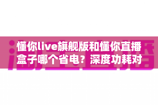 懂你live旗舰版和懂你直播盒子哪个省电？深度功耗对比与省电使用全攻略
