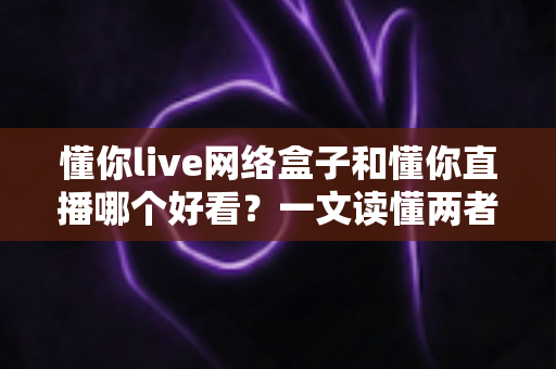 懂你live网络盒子和懂你直播哪个好看？一文读懂两者差异，选对观影方式不踩坑