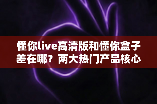 懂你live高清版和懂你盒子差在哪？两大热门产品核心区别全解析与选购指南