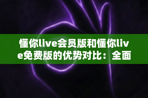 懂你live会员版和懂你live免费版的优势对比:全面解析两大版本的差异,帮你选出最适合自己的选择 懂你live会员版和懂你live免费版的优势对比:全面解析两大版本的差异,帮你选出最适合自己的选择