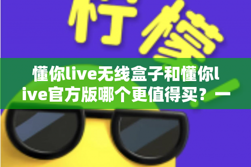 懂你live无线盒子和懂你live官方版哪个更值得买？一篇文章帮你彻底搞懂两者区别与选购思路