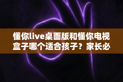 懂你live桌面版和懂你电视盒子哪个适合孩子？家长必看的深度对比与选购指南