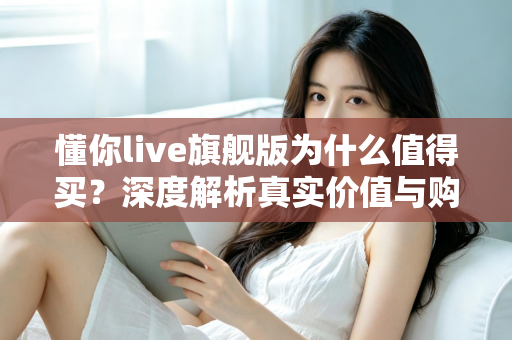 懂你live旗舰版为什么值得买？深度解析真实价值与购买理由