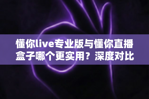 懂你live专业版与懂你直播盒子哪个更实用？深度对比评测，帮你选对直播工具不踩坑