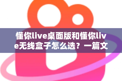 懂你live桌面版和懂你live无线盒子怎么选？一篇文章帮你理清选购思路、少花冤枉钱