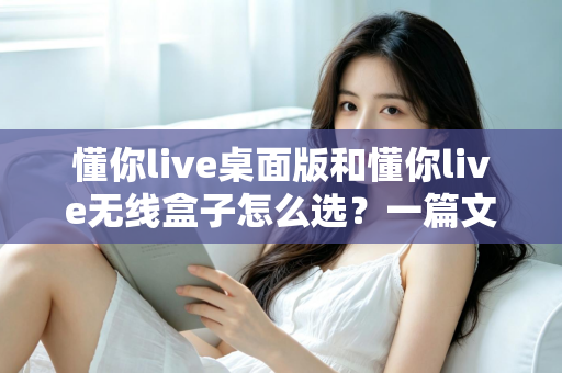 懂你live桌面版和懂你live无线盒子怎么选？一篇文章帮你理清选购思路、少花冤枉钱