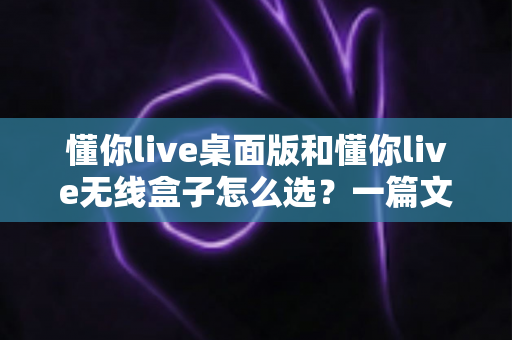 懂你live桌面版和懂你live无线盒子怎么选？一篇文章帮你理清选购思路、少花冤枉钱