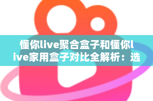 懂你live聚合盒子和懂你live家用盒子对比全解析：选购前必看的功能、场景与性价比指南