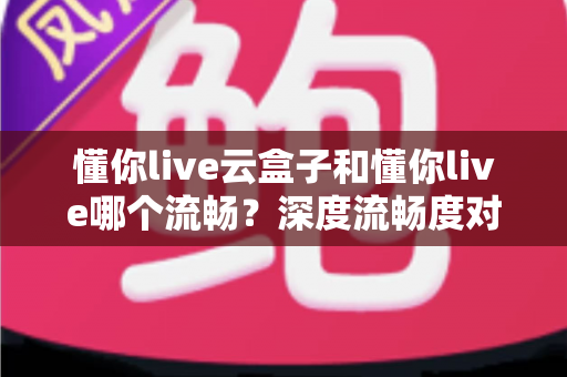 懂你live云盒子和懂你live哪个流畅？深度流畅度对比与实用选择指南