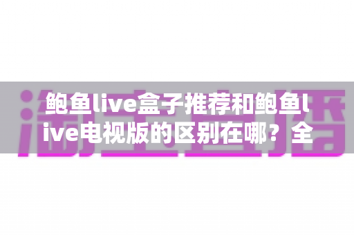 鲍鱼live盒子推荐和鲍鱼live电视版的区别在哪？全面解析两大版本的差异与选择指南
