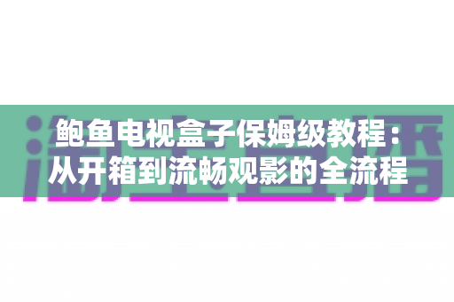 鲍鱼电视盒子保姆级教程：从开箱到流畅观影的全流程安装、设置与优化指南