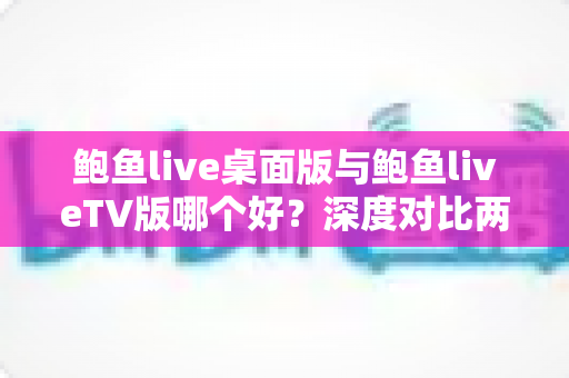 鲍鱼live桌面版与鲍鱼liveTV版哪个好?深度对比两大版本,帮你找到最适合的使用方案 鲍鱼live桌面版与鲍鱼liveTV版哪个好?深度对比两大版本,帮你找到最适合的使用方案