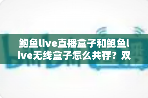 鲍鱼live直播盒子和鲍鱼live无线盒子怎么共存?双设备安装配置一站式实用指南 鲍鱼live直播盒子和鲍鱼live无线盒子怎么共存?双设备安装配置一站式实用指南