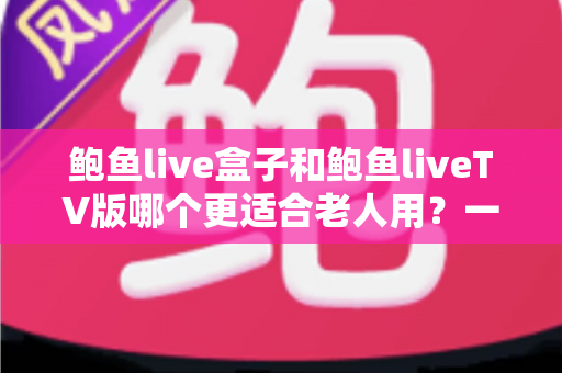 鲍鱼live盒子和鲍鱼liveTV版哪个更适合老人用？一份让长辈轻松看电视的实用指南