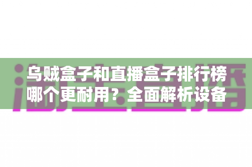 乌贼盒子和直播盒子排行榜哪个更耐用?全面解析设备耐久性与选购指南 乌贼盒子和直播盒子排行榜哪个更耐用?全面解析设备耐久性与选购指南