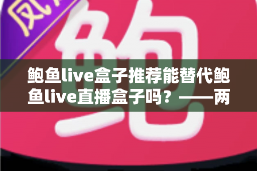 鲍鱼live盒子推荐能替代鲍鱼live直播盒子吗?——两大热门盒子选购与替代性深度解析 鲍鱼live盒子推荐能替代鲍鱼live直播盒子吗?——两大热门盒子选购与替代性深度解析