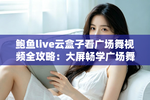 鲍鱼live云盒子看广场舞视频全攻略:大屏畅学广场舞的家庭娱乐新选择 鲍鱼live云盒子看广场舞视频全攻略:大屏畅学广场舞的家庭娱乐新选择