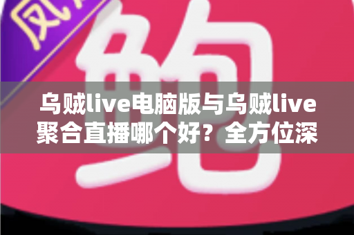 乌贼live电脑版与乌贼live聚合直播哪个好？全方位深度对比评测，助你选出最适合的直播利器