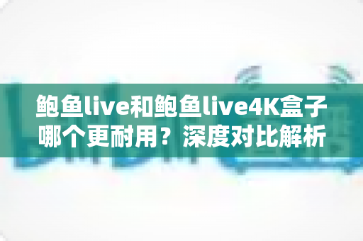 鲍鱼live和鲍鱼live4K盒子哪个更耐用？深度对比解析与耐用性选购指南