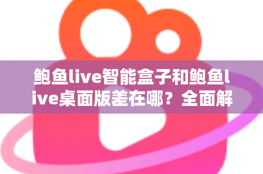 鲍鱼live智能盒子和鲍鱼live桌面版差在哪？全面解析两大版本的核心差异与选择指南