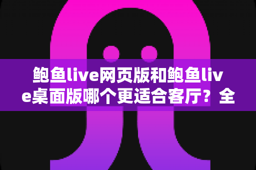 鲍鱼live网页版和鲍鱼live桌面版哪个更适合客厅？全方位对比分析与实用选择指南