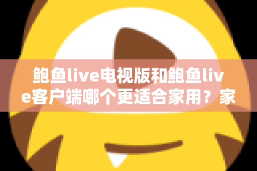 鲍鱼live电视版和鲍鱼live客户端哪个更适合家用?家庭观看需求全面对比与实用选择指南 鲍鱼live电视版和鲍鱼live客户端哪个更适合家用?家庭观看需求全面对比与实用选择指南