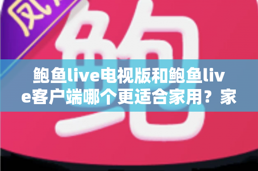 鲍鱼live电视版和鲍鱼live客户端哪个更适合家用?家庭观看需求全面对比与实用选择指南 鲍鱼live电视版和鲍鱼live客户端哪个更适合家用?家庭观看需求全面对比与实用选择指南