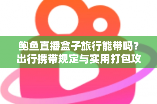 鲍鱼直播盒子旅行能带吗?出行携带规定与实用打包攻略全解析 鲍鱼直播盒子旅行能带吗?出行携带规定与实用打包攻略全解析