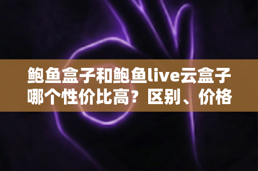 鲍鱼盒子和鲍鱼live云盒子哪个性价比高？区别、价格与选购全解析