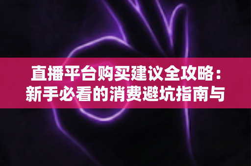 直播平台购买建议全攻略：新手必看的消费避坑指南与理性消费技巧