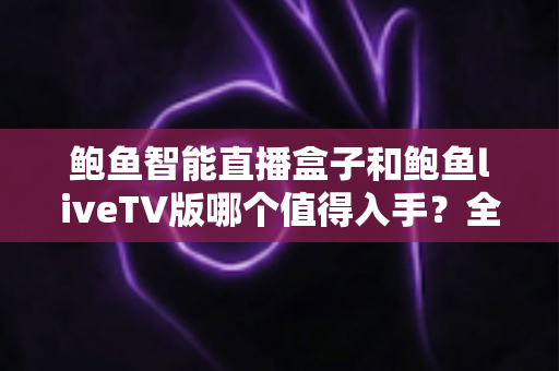 鲍鱼智能直播盒子和鲍鱼liveTV版哪个值得入手？全面对比评测助你轻松选购不踩坑