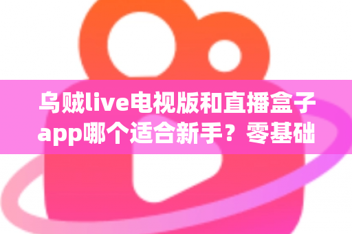 乌贼live电视版和直播盒子app哪个适合新手？零基础用户选型与使用完全指南