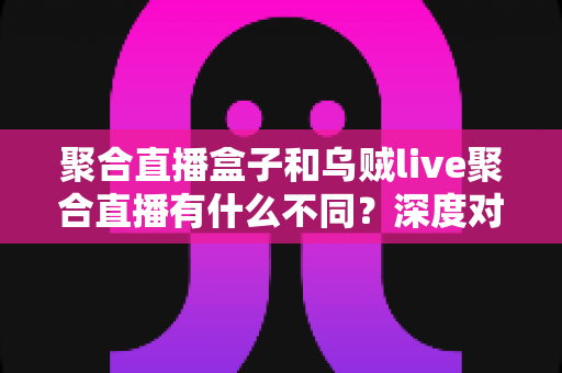 聚合直播盒子和乌贼live聚合直播有什么不同？深度对比两大聚合直播工具，帮你找到最适合的观看方案