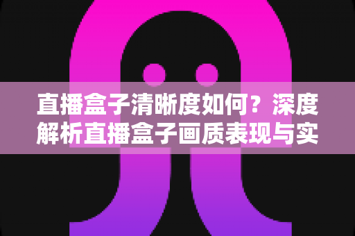 直播盒子清晰度如何？深度解析直播盒子画质表现与实用优化技巧