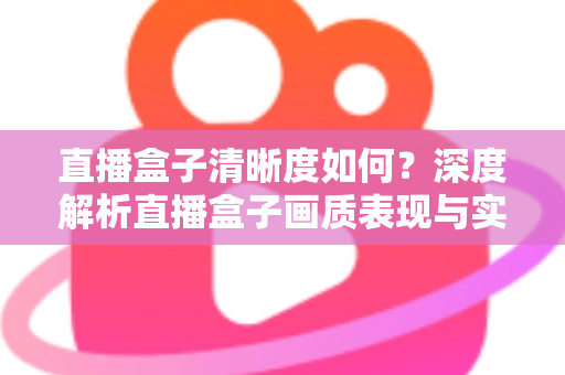 直播盒子清晰度如何？深度解析直播盒子画质表现与实用优化技巧