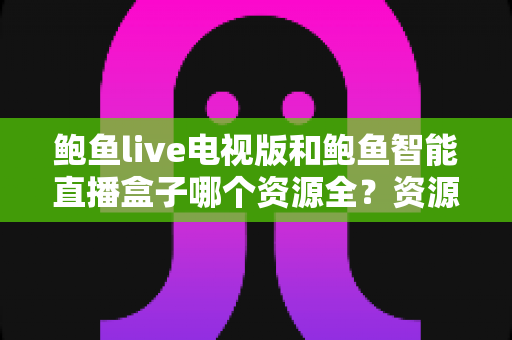 鲍鱼live电视版和鲍鱼智能直播盒子哪个资源全？资源对比与选购指南一文讲透
