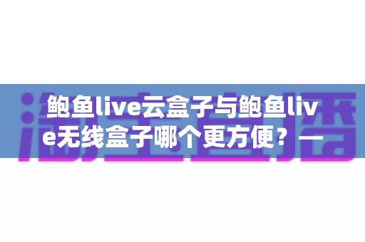 鲍鱼live云盒子与鲍鱼live无线盒子哪个更方便?——多维度实用对比指南 鲍鱼live云盒子与鲍鱼live无线盒子哪个更方便?——多维度实用对比指南