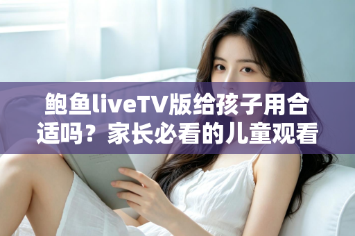 鲍鱼liveTV版给孩子用合适吗?家长必看的儿童观看安全与选择指南 鲍鱼liveTV版给孩子用合适吗?家长必看的儿童观看安全与选择指南