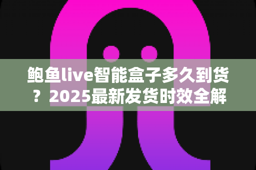 鲍鱼live智能盒子多久到货？2025最新发货时效全解析与收货指南