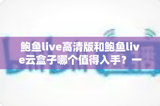 鲍鱼live高清版和鲍鱼live云盒子哪个值得入手?一站式深度对比帮你选对不踩坑 鲍鱼live高清版和鲍鱼live云盒子哪个值得入手?一站式深度对比帮你选对不踩坑