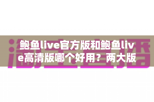鲍鱼live官方版和鲍鱼live高清版哪个好用?两大版本全维度对比评测指南 鲍鱼live官方版和鲍鱼live高清版哪个好用?两大版本全维度对比评测指南