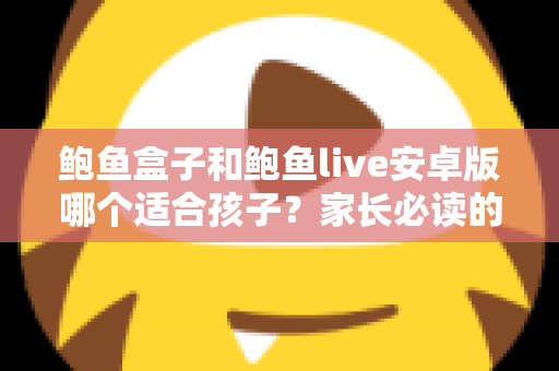 鲍鱼盒子和鲍鱼live安卓版哪个适合孩子？家长必读的应用安全真相与防护指南