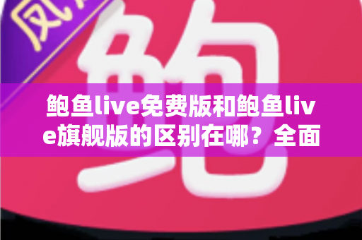 鲍鱼live免费版和鲍鱼live旗舰版的区别在哪？全面解析两大版本差异，帮你选对不花冤枉钱