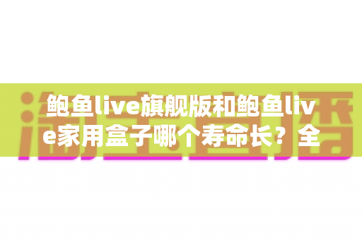 鲍鱼live旗舰版和鲍鱼live家用盒子哪个寿命长？全面解析两款设备的耐用性与选购指南