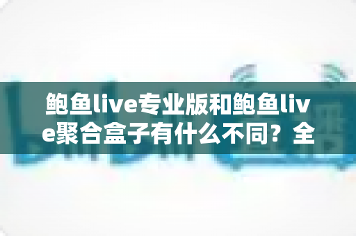 鲍鱼live专业版和鲍鱼live聚合盒子有什么不同?全方位对比解析,帮你一次选对最适合的版本 鲍鱼live专业版和鲍鱼live聚合盒子有什么不同?全方位对比解析,帮你一次选对最适合的版本