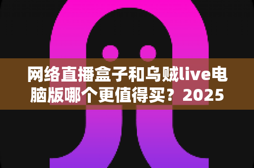 网络直播盒子和乌贼live电脑版哪个更值得买?2025年最全选购对比指南,帮你避坑省钱 网络直播盒子和乌贼live电脑版哪个更值得买?2025年最全选购对比指南,帮你避坑省钱