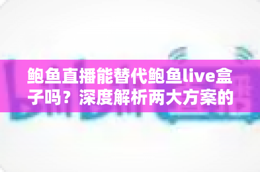 鲍鱼直播能替代鲍鱼live盒子吗？深度解析两大方案的功能差异与选择指南