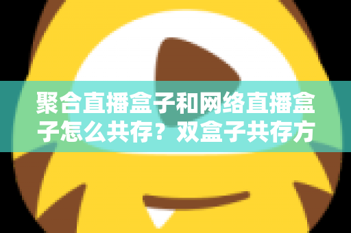 聚合直播盒子和网络直播盒子怎么共存？双盒子共存方案与场景搭配全攻略