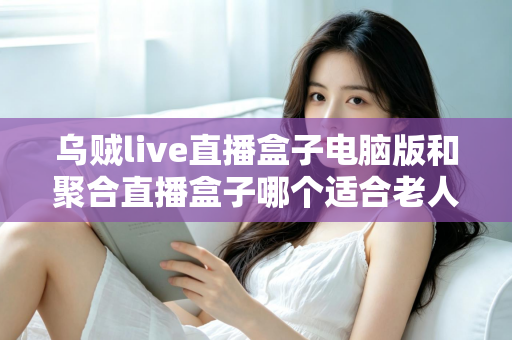 乌贼live直播盒子电脑版和聚合直播盒子哪个适合老人？中老年用户直播软件选购全指南