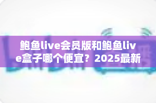 鲍鱼live会员版和鲍鱼live盒子哪个便宜？2025最新价格对比与省钱选购全攻略